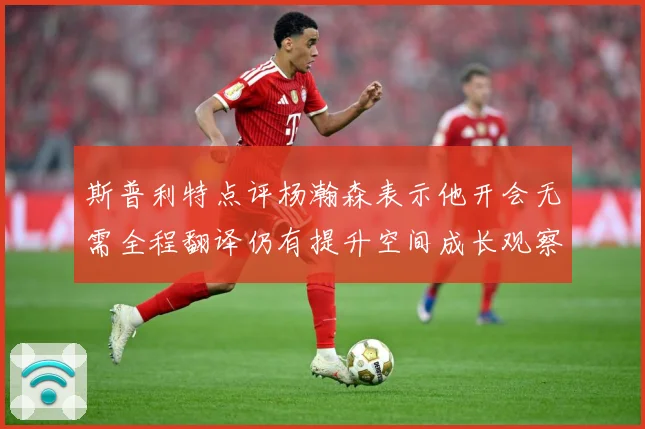 斯普利特点评杨瀚森表示他开会无需全程翻译仍有提升空间成长观察-深度解析