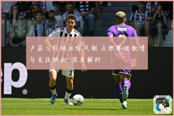 卢翁戈引领冰球风潮 点燃赛场激情与竞技热血-深度解析