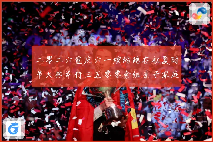 二零二六重庆六一缤纷跑在初夏时节火热举行三五零零余组亲子家庭成长观察-深度解析