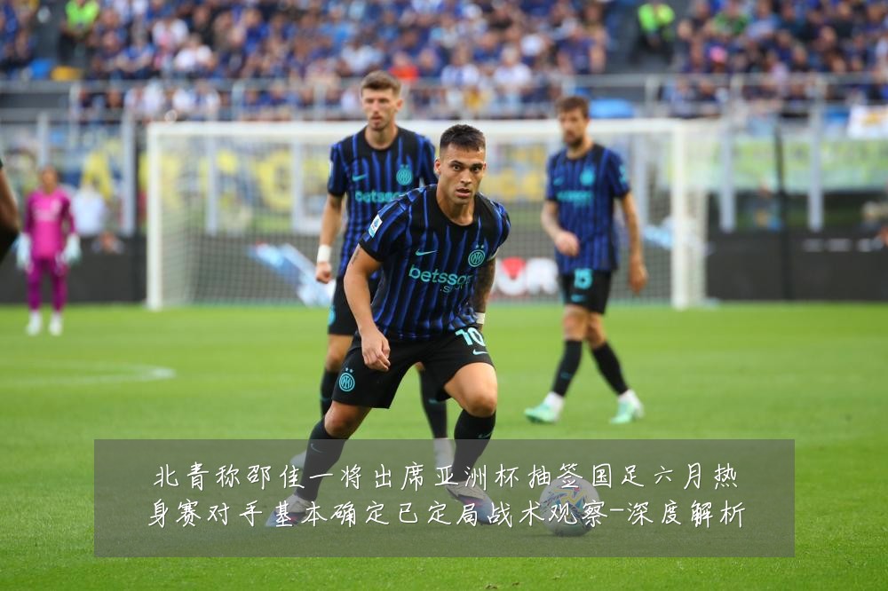北青称邵佳一将出席亚洲杯抽签国足六月热身赛对手基本确定已定局战术观察-深度解析